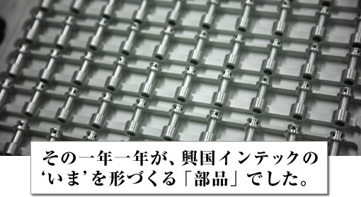 その一年一年が、興国インテックの‘いま’を形づくる「部品」でした。